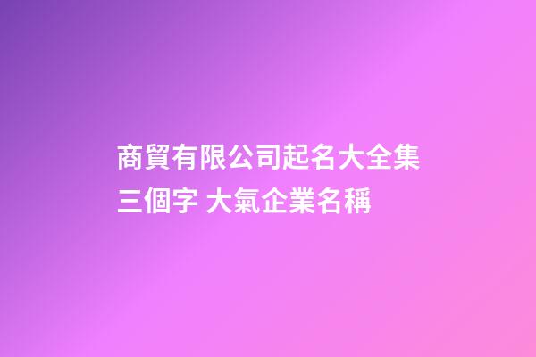 商貿有限公司起名大全集三個字 大氣企業名稱
